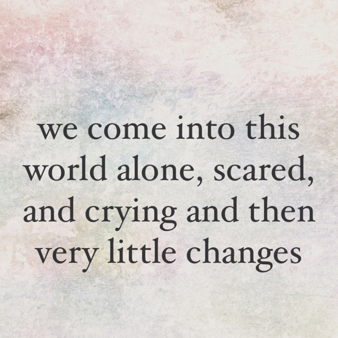 We come into this world alone, scared, and crying... and then very little changes.