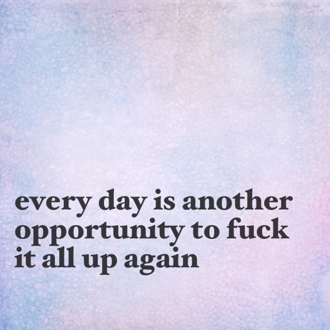 Every day is another opportunity to screw it all up again.
