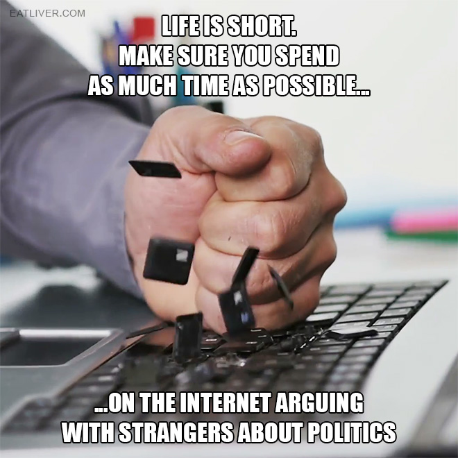 Life is short. Make sure you spend as much time as possible on the internet arguing with strangers about politics.