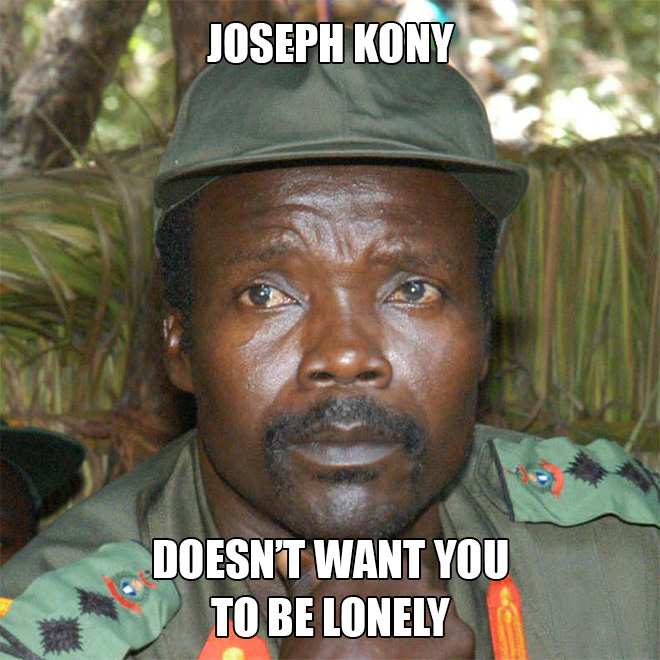 Joseph Kony doesn't want you to be lonely.