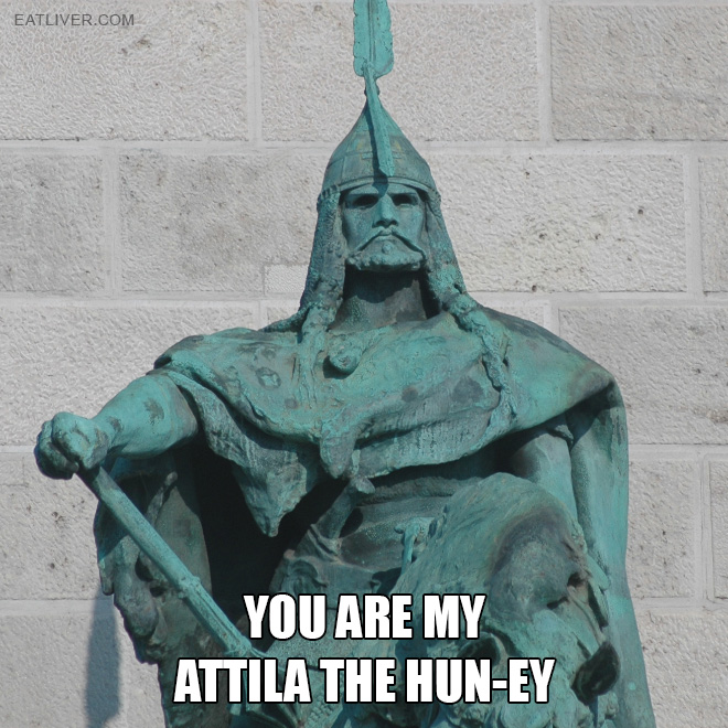 You are my Attila The Hun-ey.