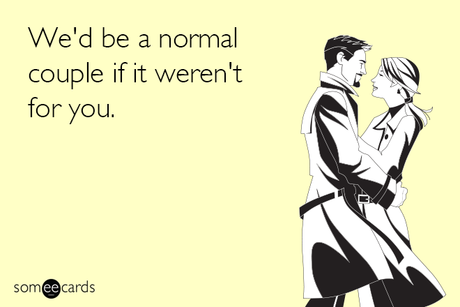 We'd be a normal couple if it weren't for you.