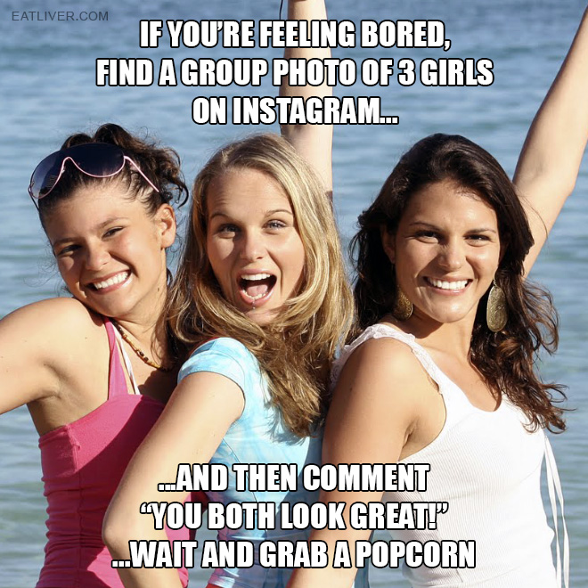 Find a group photo of 3 girls on Instagram and then comment "you both look great!" ...wait and grab a popcorn.