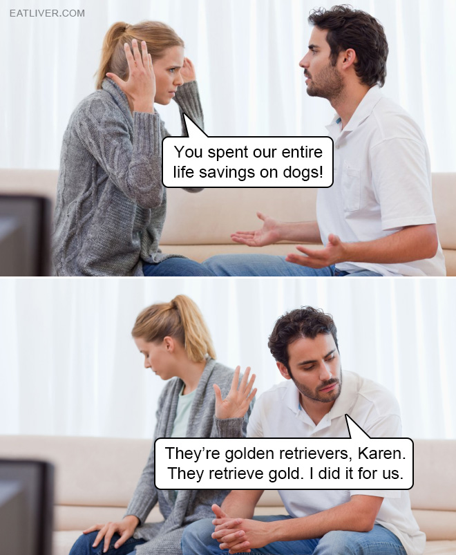 They’re golden retrievers, Karen. They retrieve gold. I did it for us.