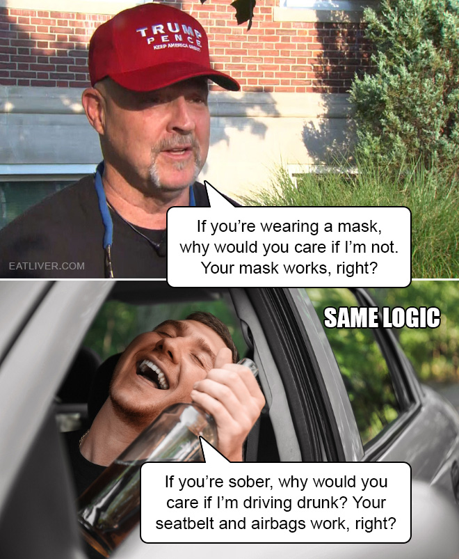 If you're wearing a mask, why would you care if I'm not. Your mask works, right? If you're sober, why would you care if I'm driving drunk? Your seatbelt and airbags work, right?
