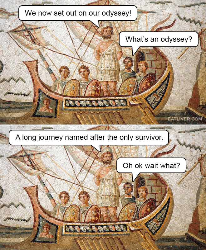 We now set out on our odyssey! What's an odyssey? A long journey named after the only survivor. Oh ok wait what?