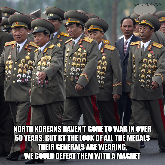 North Koreans haven't gone to war in over 60 years, but by the look of all the medals their generals are wearing, we could defeat them with a magnet.