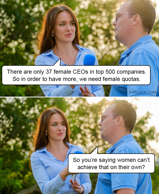 There are only 37 female CEOs in top 500 companies. So in order to have more, we need female quotas. So you're saying women can't achieve that on their own?