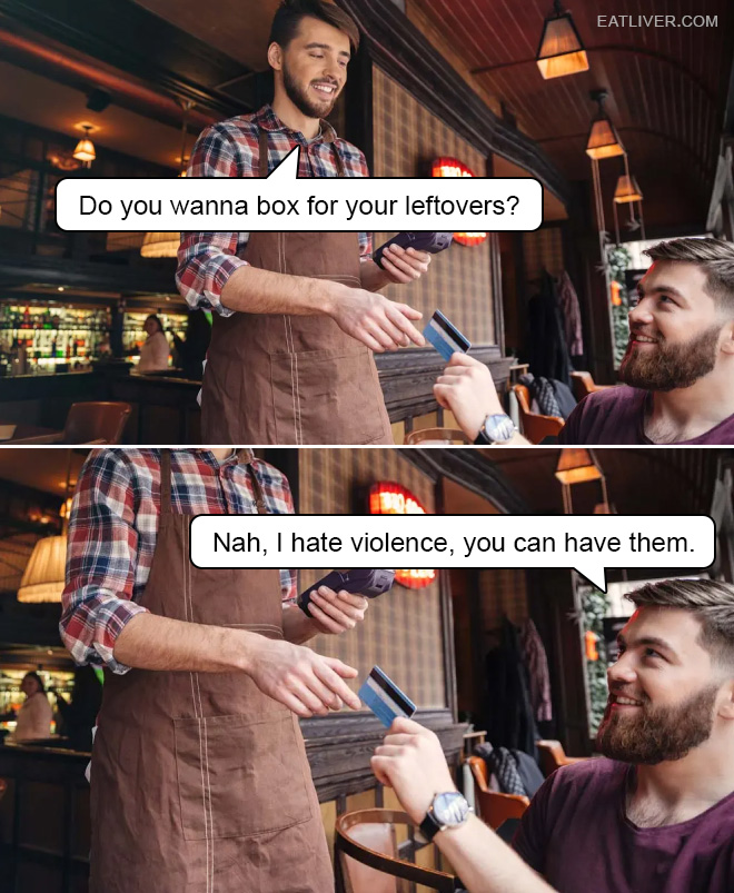 Do you wanna box for your leftovers? Nah, I hate violence, you can have them.